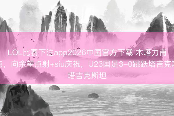 LOL比赛下注app2026中国官方下载 木塔力甫造点,向余望点射+siu庆祝,U23国足3-0跳跃塔吉克斯坦