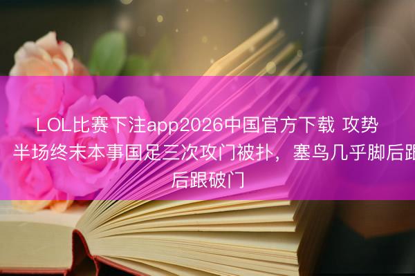 LOL比赛下注app2026中国官方下载 攻势不休！半场终末本事国足三次攻门被扑，塞鸟几乎脚后跟破门