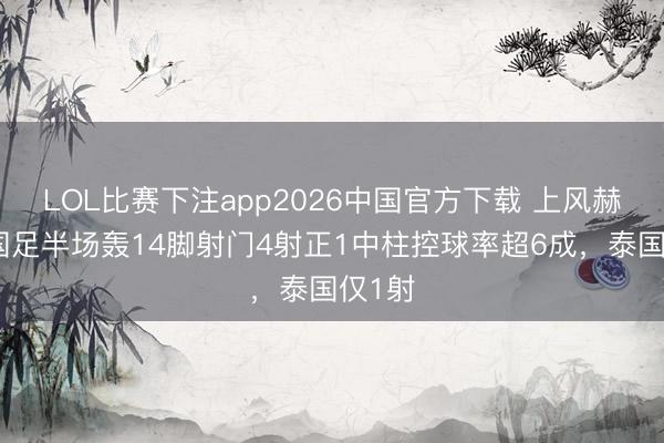 LOL比赛下注app2026中国官方下载 上风赫然！国足半场轰14脚射门4射正1中柱控球率超6成，<a href=