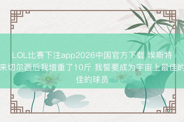 LOL比赛下注app2026中国官方下载 埃斯特旺：来切尔西后我增重了10斤 我誓要成为宇宙上最佳的球员