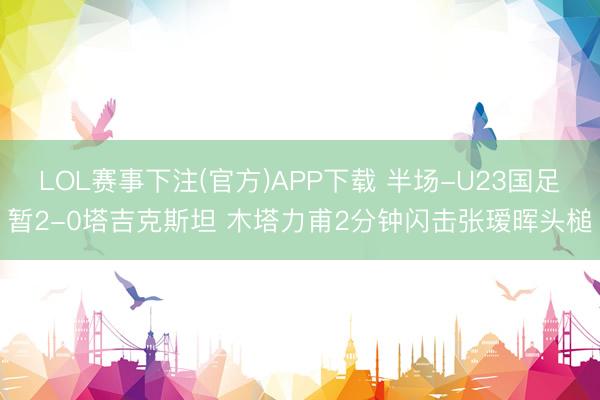 LOL赛事下注(官方)APP下载 半场-U23国足暂2-0塔吉克斯坦 木塔力甫2分钟闪击张瑷晖头槌