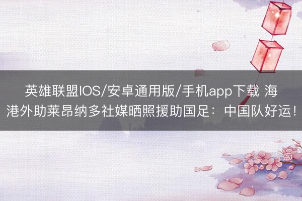 英雄联盟IOS/安卓通用版/手机app下载 海港外助莱昂纳多社媒晒照援助国足：中国队好运！