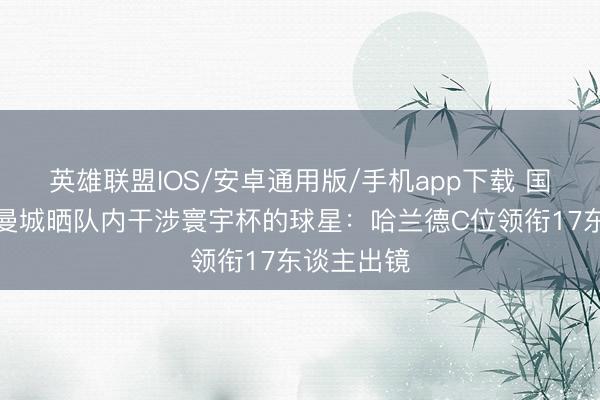 英雄联盟IOS/安卓通用版/手机app下载 国脚大户！曼城晒队内干涉寰宇杯的球星：哈兰德C位领衔17东谈主出镜