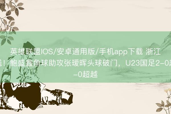 英雄联盟IOS/安卓通用版/手机app下载 浙江连线！鲍盛鑫角球助攻张瑷晖头球破门，U23国足2-0超越