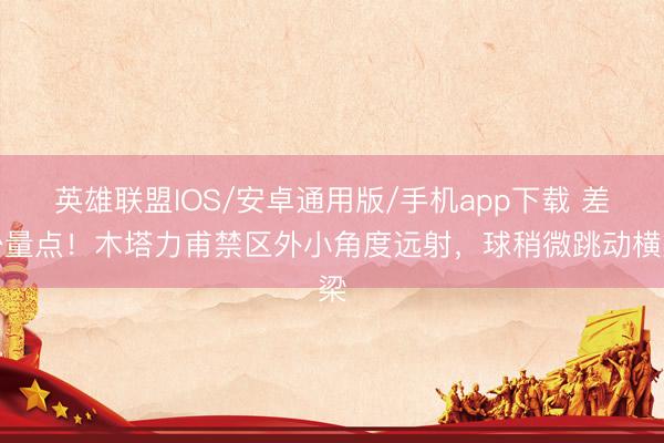 英雄联盟IOS/安卓通用版/手机app下载 差少量点！木塔力甫禁区外小角度远射，球稍微跳动横梁