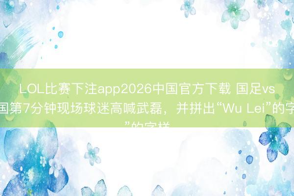 LOL比赛下注app2026中国官方下载 国足vs泰国第7分钟现场球迷高喊武磊，并拼出“Wu Lei”的字样