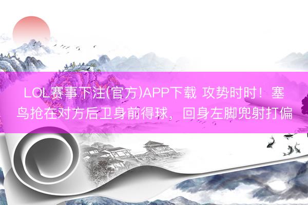 LOL赛事下注(官方)APP下载 攻势时时！塞鸟抢在对方后卫身前得球，回身左脚兜射打偏