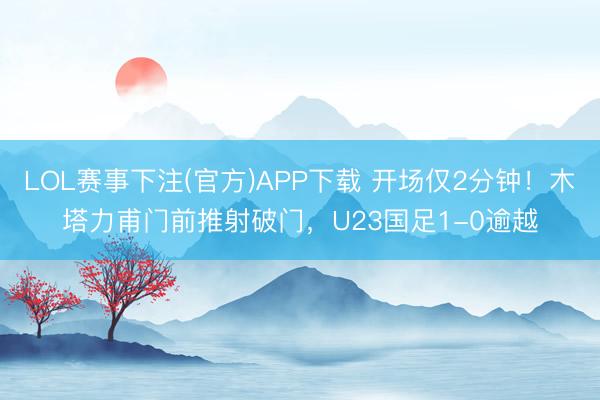 LOL赛事下注(官方)APP下载 开场仅2分钟！木塔力甫门前推射破门，U23国足1-0逾越