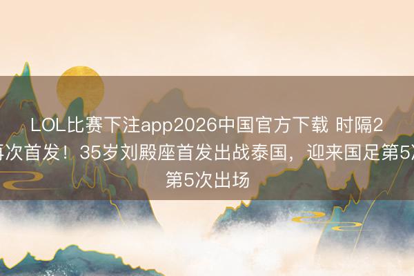 LOL比赛下注app2026中国官方下载 时隔2年半再次首发！35岁刘殿座首发出战泰国，迎来国足第5次出场