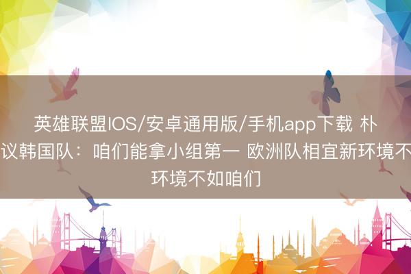 英雄联盟IOS/安卓通用版/手机app下载 朴智星磋议韩国队：咱们能拿小组第一 欧洲队相宜新环境不如咱们