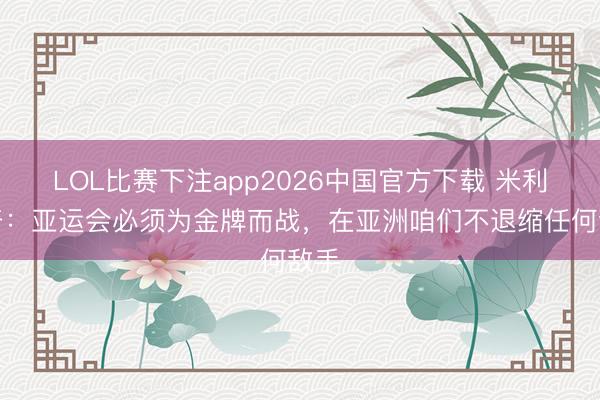 LOL比赛下注app2026中国官方下载 米利西奇：亚运会必须为金牌而战，在亚洲咱们不退缩任何敌手