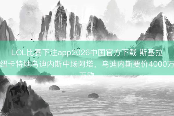 LOL比赛下注app2026中国官方下载 斯基拉：纽卡特地乌迪内斯中场阿塔，乌迪内斯要价4000万欧