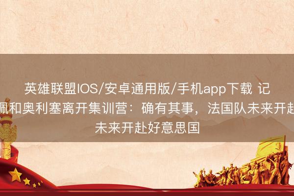 英雄联盟IOS/安卓通用版/手机app下载 记者谈姆巴佩和奥利塞离开集训营：确有其事，法国队未来开赴好意思国