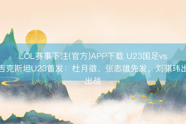 LOL赛事下注(官方)APP下载 U23国足vs塔吉克斯坦U23首发：杜月徵、张志雄先发，刘骐玮出战