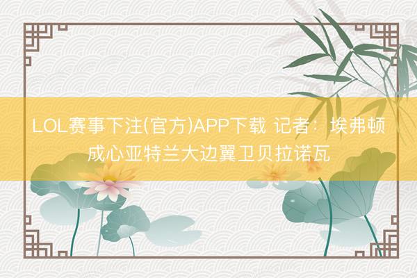 LOL赛事下注(官方)APP下载 记者：埃弗顿成心亚特兰大边翼卫贝拉诺瓦