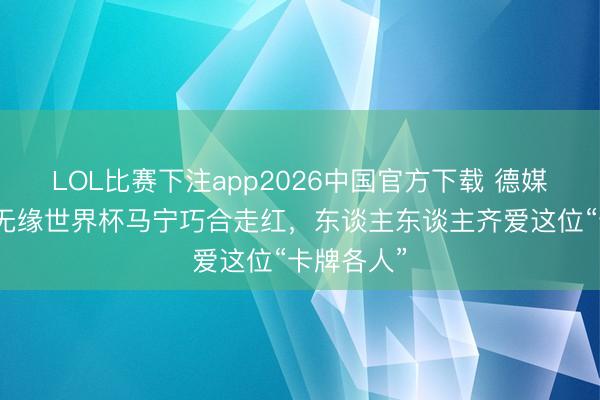 LOL比赛下注app2026中国官方下载 德媒：因国足无缘世界杯马宁巧合走红，东谈主东谈主齐爱这位“卡牌各人”