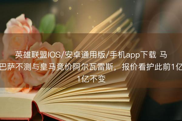 英雄联盟IOS/安卓通用版/手机app下载 马卡：巴萨不测与皇马竞价阿尔瓦雷斯，报价看护此前1亿不变