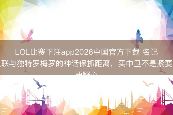 LOL比赛下注app2026中国官方下载 名记：曼联与独特罗梅罗的神话保抓距离，买中卫不是紧要野心