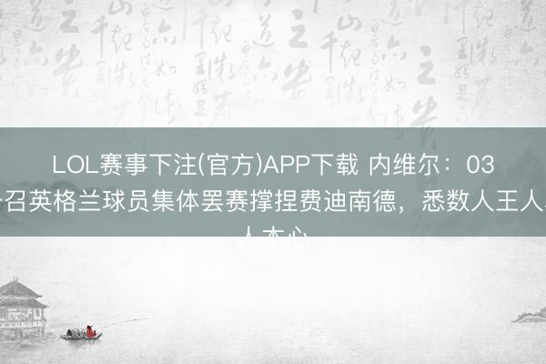 LOL赛事下注(官方)APP下载 内维尔：03年号召英格兰球员集体罢赛撑捏费迪南德，悉数人王人本心