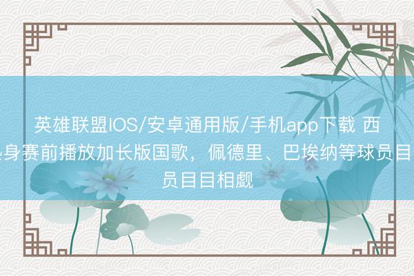英雄联盟IOS/安卓通用版/手机app下载 西班牙热身赛前播放加长版国歌，佩德里、巴埃纳等球员目目相觑