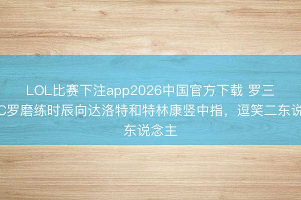 LOL比赛下注app2026中国官方下载 罗三岁！C罗磨练时辰向达洛特和特林康竖中指，逗笑二东说念主