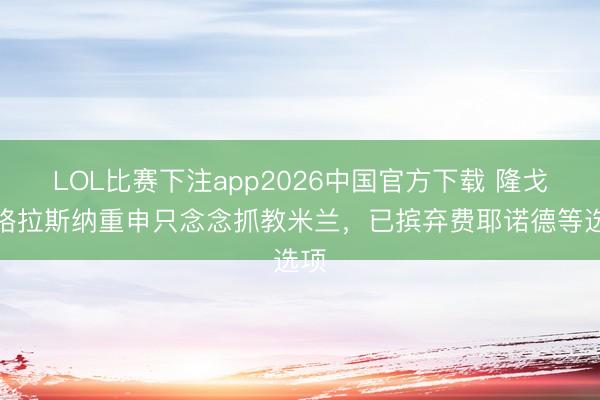 LOL比赛下注app2026中国官方下载 隆戈：格拉斯纳重申只念念抓教米兰，已摈弃费耶诺德等选项
