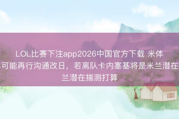 LOL比赛下注app2026中国官方下载 米体：迈尼昂可能再行沟通改日，若离队卡内塞基将是米兰潜在揣测打算