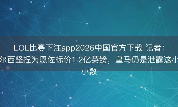 LOL比赛下注app2026中国官方下载 记者：切尔西坚捏为恩佐标价1.2亿英镑，皇马仍是泄露这小数