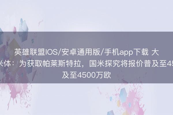 英雄联盟IOS/安卓通用版/手机app下载 大手笔！米体：为获取帕莱斯特拉，国米探究将报价普及至4500万欧
