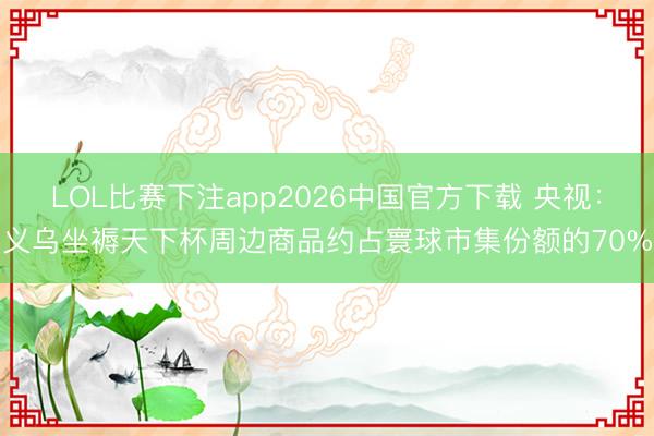 LOL比赛下注app2026中国官方下载 央视:义乌坐褥天下杯周边商品约占寰球市集份额的70%