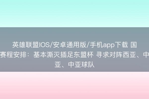 英雄联盟IOS/安卓通用版/手机app下载 国足改日赛程安排：基本澌灭插足东盟杯 寻求对阵西亚、中亚球队