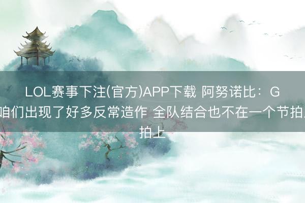 LOL赛事下注(官方)APP下载 阿努诺比：G3咱们出现了好多反常造作 全队结合也不在一个节拍上
