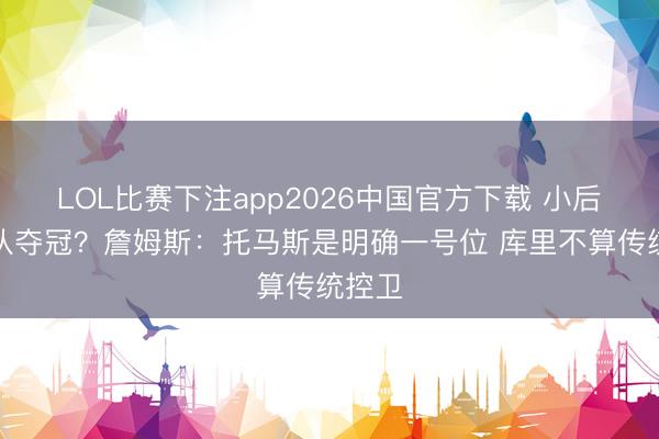 LOL比赛下注app2026中国官方下载 小后卫带队夺冠？詹姆斯：托马斯是明确一号位 库里不算传统控卫