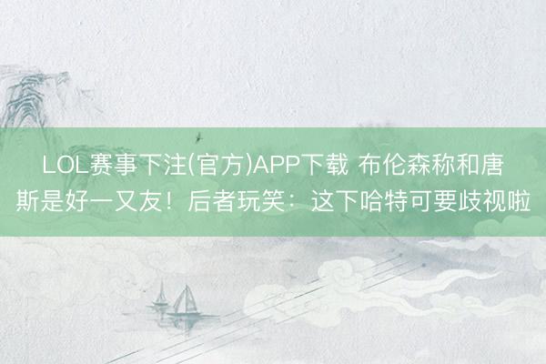 LOL赛事下注(官方)APP下载 布伦森称和唐斯是好一又友！后者玩笑：这下哈特可要歧视啦
