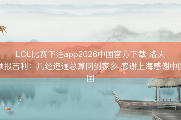 LOL比赛下注app2026中国官方下载 洛夫顿报吉利：几经迤逦总算回到家乡 感谢上海感谢中国