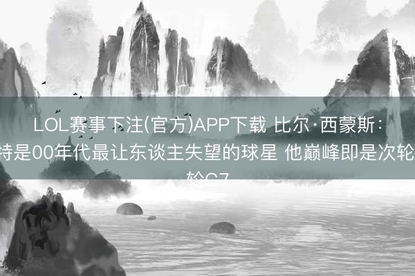 LOL赛事下注(官方)APP下载 比尔·西蒙斯:卡特是00年代最让东谈主失望的球星 他巅峰即是次轮G7