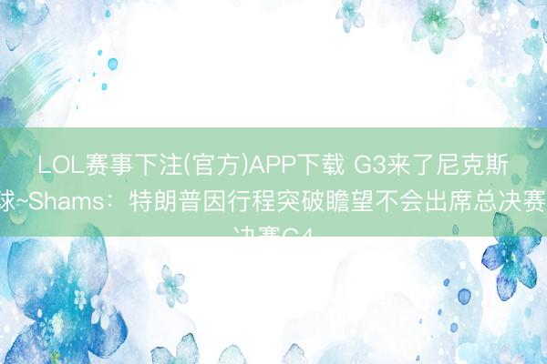LOL赛事下注(官方)APP下载 G3来了尼克斯输球~Shams:特朗普因行程突破瞻望不会出席总决赛G4