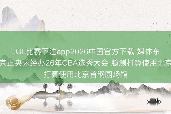 LOL比赛下注app2026中国官方下载 媒体东说念主：北京正央求经办26年CBA选秀大会 臆测打算使用北京首钢园场馆