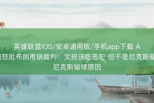 英雄联盟IOS/安卓通用版/手机app下载 A·史小姐怒批布朗甩锅裁判：文班该吃恶犯 但不是尼克斯输球原因