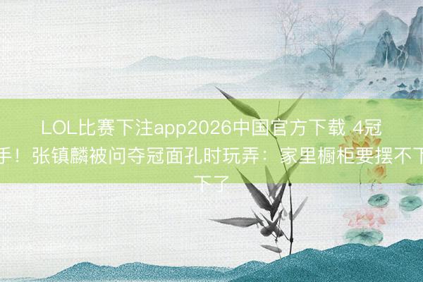 LOL比赛下注app2026中国官方下载 4冠在手！张镇麟被问夺冠面孔时玩弄：家里橱柜要摆不下了