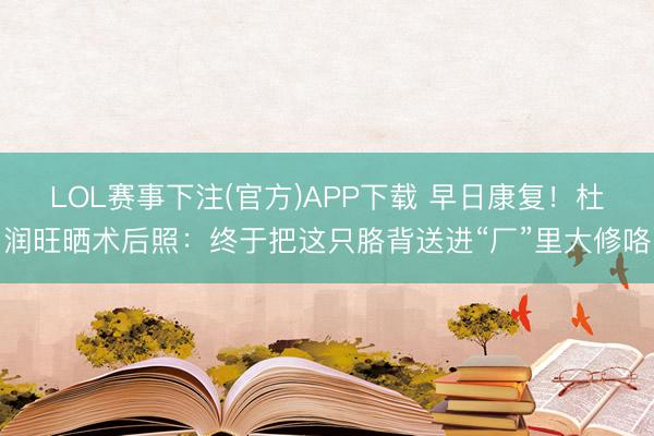 LOL赛事下注(官方)APP下载 早日康复!杜润旺晒术后照:终于把这只胳背送进“厂”里大修咯