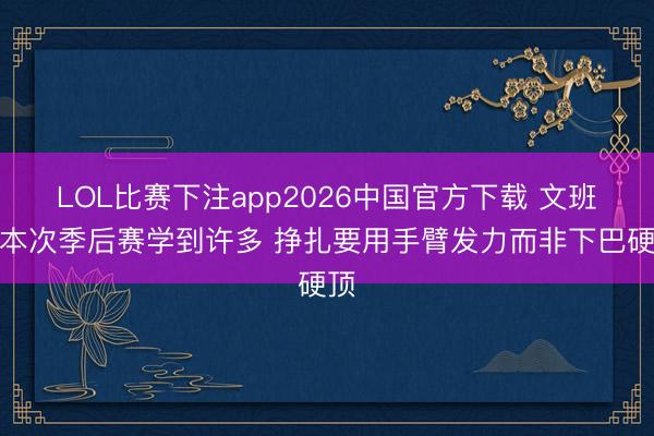 LOL比赛下注app2026中国官方下载 文班：本次季后赛学到许多 挣扎要用手臂发力而非下巴硬顶