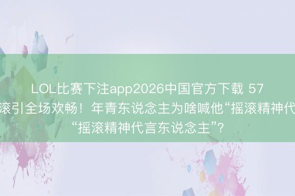 LOL比赛下注app2026中国官方下载 57岁大衣哥唱摇滚引全场欢畅！年青东说念主为啥喊他“摇滚精神代言东说念主”？