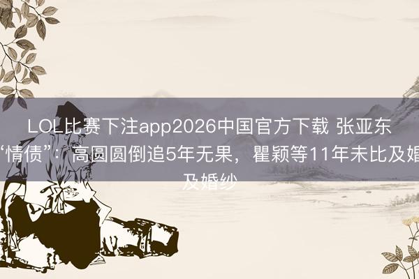 LOL比赛下注app2026中国官方下载 张亚东的“情债”：高圆圆倒追5年无果，瞿颖等11年未比及婚纱