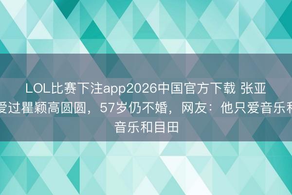 LOL比赛下注app2026中国官方下载 张亚东：爱过瞿颖高圆圆，57岁仍不婚，网友：他只爱音乐和目田