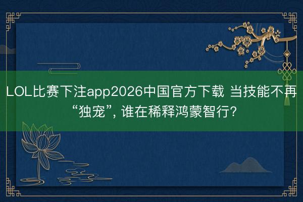 LOL比赛下注app2026中国官方下载 当技能不再 “独宠”， 谁在稀释鸿蒙智行?