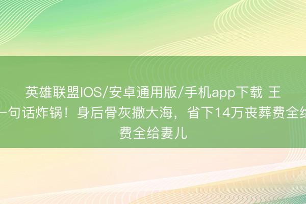英雄联盟IOS/安卓通用版/手机app下载 王志文一句话炸锅！身后骨灰撒大海，省下14万丧葬费全给妻儿