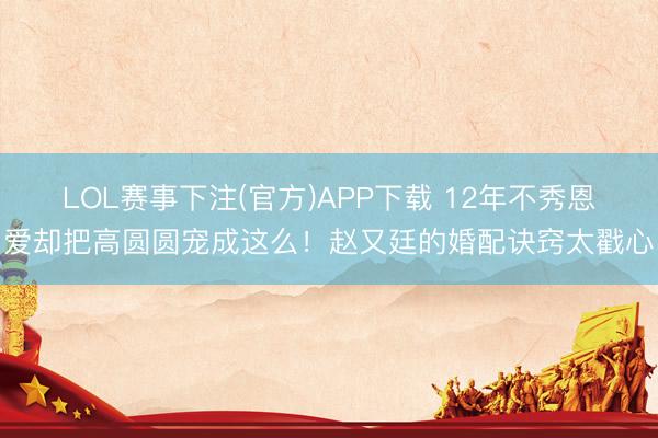 LOL赛事下注(官方)APP下载 12年不秀恩爱却把高圆圆宠成这么！赵又廷的婚配诀窍太戳心