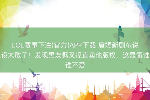 LOL赛事下注(官方)APP下载 唐嫣新剧东说念主设太敢了！发现男友劈叉径直卖他版权，这显露谁不爱