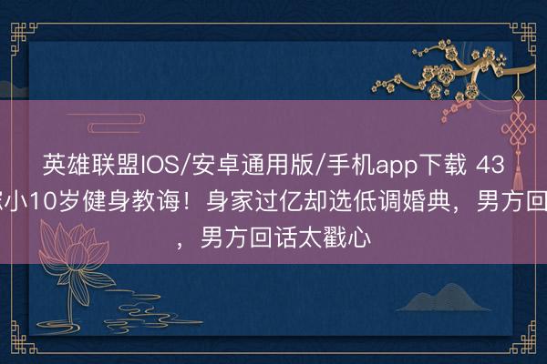 英雄联盟IOS/安卓通用版/手机app下载 43岁阿Sa嫁小10岁健身教诲！身家过亿却选低调婚典，男方回话太戳心